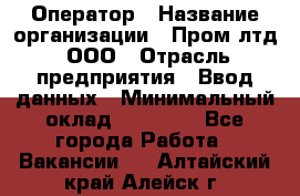 Оператор › Название организации ­ Пром лтд, ООО › Отрасль предприятия ­ Ввод данных › Минимальный оклад ­ 23 000 - Все города Работа » Вакансии   . Алтайский край,Алейск г.